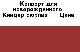 Конверт для новорожденного “Киндер-сюрпиз“.  › Цена ­ 1 000 - Карелия респ., Петрозаводск г. Дети и материнство » Детская одежда и обувь   . Карелия респ.,Петрозаводск г.